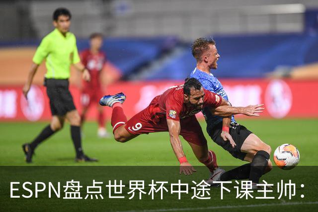 ESPN盘点世界杯中途下课主帅：拉穆奇上榜 洛佩特吉、车范根在列